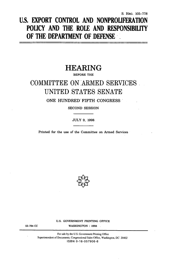 handle is hein.cbhear/cbhearings8920 and id is 1 raw text is: S. HRG. 105-778
U.S. EXPORT CONTROL AND NONPROLIFERATION
POLICY AND THE ROLE AND RESPONSIBILITY
OF THE- DEPARTMENT- OF DEFENSE

HEARING
BEFORE THE
COMMITTEE ON ARMED SERVICES
UNITED STATES.SENATE
ONE HUNDRED- FIFTH CONGRESS.'
SECOND SESSION
JULY 9, 1998
Printed for the use of the Committee on Armed Services

52-794 CC

U.S. GOVERNMENT PRINTING OFFICE
WASHINGTON :1998

For sale by the U.S. Government Printing Office
Superintendent of Documents, Congressional Sales Office, Washington, DC 20402
ISBN 0-16-057906-6


