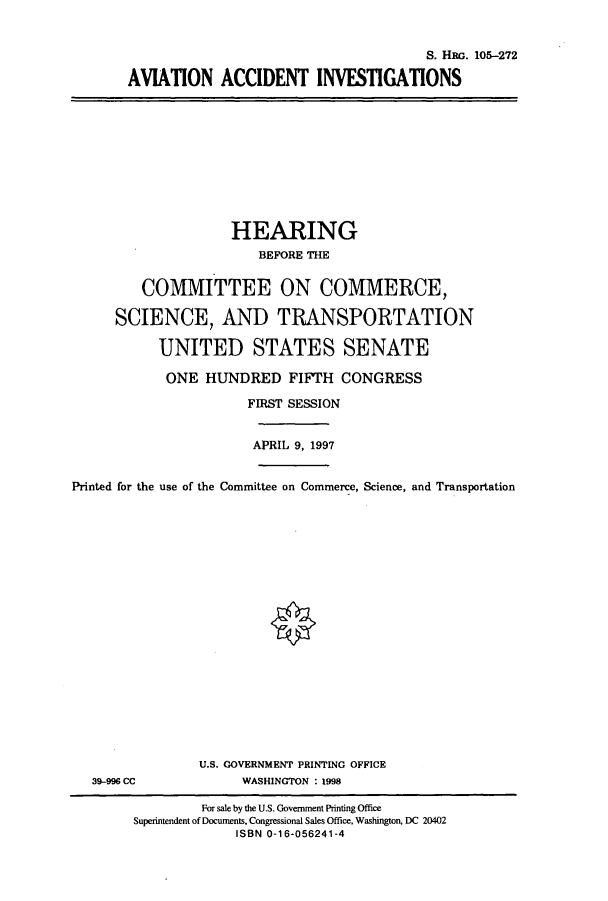 handle is hein.cbhear/cbhearings8959 and id is 1 raw text is: S. HRG. 105-272
AVIATION ACCIDENT INVESTIGATIONS

HEARING
BEFORE THE
COMMITTEE ON COMMERCE,
SCIENCE, AND TRANSPORTATION
UNITED STATES SENATE
ONE HUNDRED FIFTH CONGRESS
FIRST SESSION
APRIL 9, 1997
Printed for the use of the Committee on Commerce, Science, and Transportation

39-996 CC

U.S. GOVERNMENT PRINTING OFFICE
WASHINGTON : 1998

For sale by the U.S. Government Printing Office
Superintendent of Documents, Congressional Sales Office, Washington, DC 20402
ISBN 0-16-056241-4


