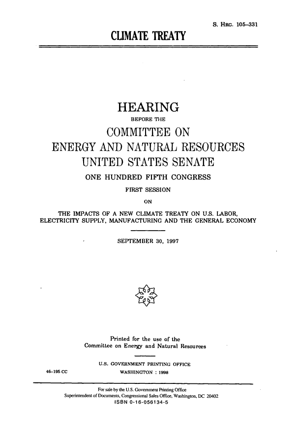 handle is hein.cbhear/cbhearings8998 and id is 1 raw text is: S. HRG. 105-331
CUMATE TREATY
HEARING
BEFORE THE
COMMITTEE ON
ENERGY AND NATURAL RESOURCES
UNITED STATES SENATE
ONE HUNDRED FIFTH CONGRESS
FIRST SESSION
ON
THE IMPACTS OF A NEW CLIMATE TREATY ON U.S. LABOR,
ELECTRICITY SUPPLY, MANUFACTURING AND THE GENERAL ECONOMY
SEPTEMBER 30, 1997
Printed for the use of the
Committee on Energy and Natural Resources
U.S. GOVERNMENT PRINTING OFFICE
46-195 CC           WASHINGTON : 1998
For sale by the U.S. Government Printing Office
Superintendent of Documents, Congressional Sales Office, Washington, DC 20402
ISBN 0-16-056134-5



