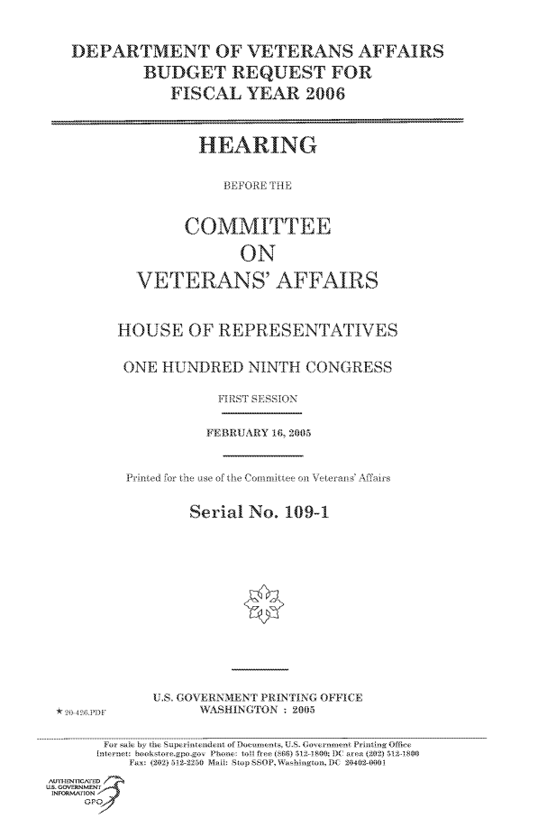 handle is hein.cbhear/cbhearings90024 and id is 1 raw text is: DEPARTMENT OF VETERANS AFFAIRS
BUDGET REQUEST FOR
FISCAL YEAR 2006
HEARING
BEFORE THE
COMMITTEE
ON
VETERANS' AFFAIRS
HOU SE OF REPRESENTATIVES
ONE HUNDRED NINTH CONGRESS
FIRST SE]SSION
FEBRUARY 16, 2065
Prnted for the use of the Commarittee on Veterants' Affairs
Serial No. 109-1

U.S. GOVERNMENT PIRINTING OFFICE
WASHINGTON - 2005

For sale by the Superintendent of Documents, U.S. Government Printing Office
[nlter-et: booksto e.gpo.gov Phone  toAl free (S66) 512D1800]C area (202) 512- 800
Fax: (2012) 512-2250 Mail: Stop SSOP,Washignton, DC 20402-0001
AulTHENrIC~f'ED
US. GOVERNMENTF
INFORM.A'ION
GPO

*    )0 4926 [O


