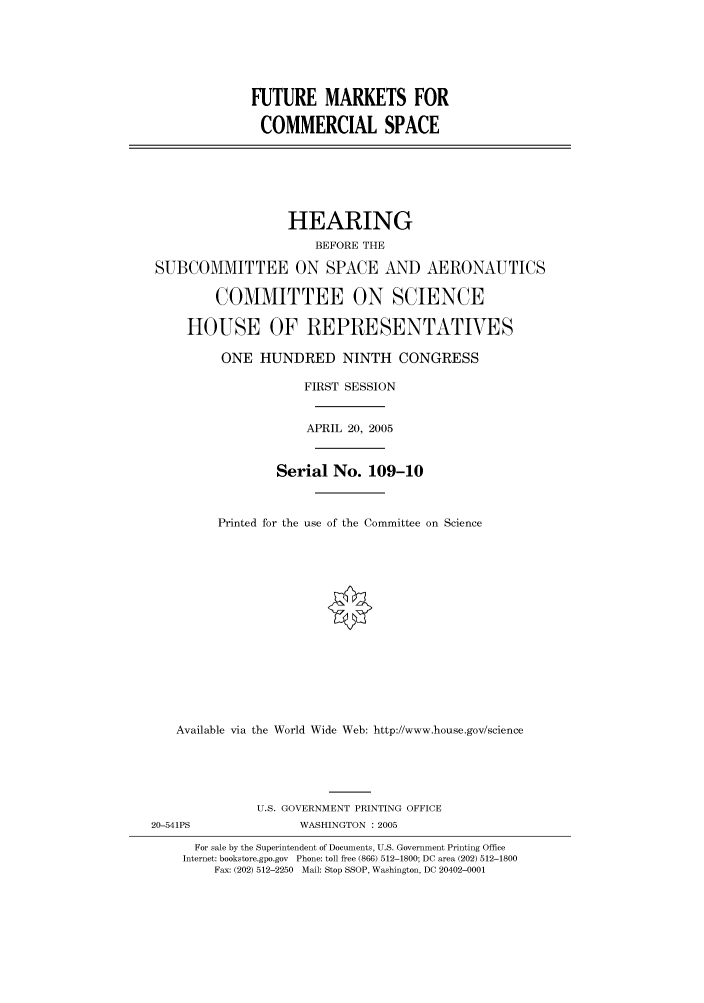 handle is hein.cbhear/cbhearings90029 and id is 1 raw text is: FUTURE MARKETS FOR
COMMERCIAL SPACE

HEARING
BEFORE THE
SUBCOMMITTEE ON SPACE AND AERONAUTICS
COMMITTEE ON SCIENCE
HOUSE OF REPRESENTATIVES
ONE HUNDRED NINTH CONGRESS
FIRST SESSION
APRIL 20, 2005
Serial No. 109-10
Printed for the use of the Committee on Science
Available via the World Wide Web: http://www.house.gov/science
U.S. GOVERNMENT PRINTING OFFICE
20-541PS                WASHINGTON : 2005
For sale by the Superintendent of Documents, U.S. Government Printing Office
Internet: bookstore.gpo.gov Phone: toll free (866) 512-1800; DC area (202) 512-1800
Fax: (202) 512-2250 Mail: Stop SSOP, Washington, DC 20402-0001


