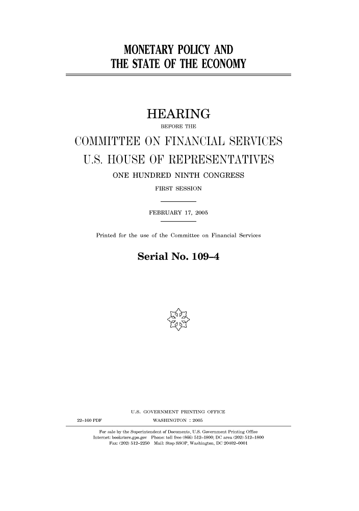 handle is hein.cbhear/cbhearings90192 and id is 1 raw text is: MONETARY POLICY AND
THE STATE OF THE ECONOMY

HEARING
BEFORE THE
COMMITTEE ON FINANCIAL SERVICES
U.S. HOUSE OF REPRESENTATIVES
ONE HUNDRED NINTH CONGRESS
FIRST SESSION
FEBRUARY 17, 2005
Printed for the use of the Committee on Financial Services
Serial No. 109-4
U.S. GOVERNMENT PRINTING OFFICE
22-160 PDF              WASHINGTON : 2005
For sale by the Superintendent of Documents, U.S. Government Printing Office
Internet: bookstore.gpo.gov Phone: toll free (866) 512-1800; DC area (202) 512-1800
Fax: (202) 512-2250 Mail: Stop SSOP, Washington, DC 20402-0001


