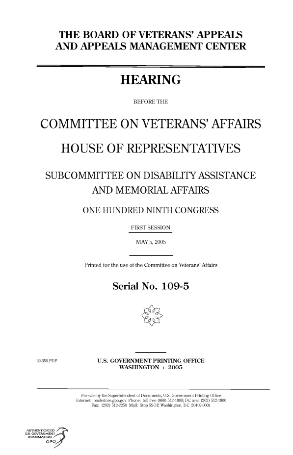 handle is hein.cbhear/cbhearings90213 and id is 1 raw text is: THE BOARD OF VETERANS' APPEALS
AND APPEALS MANAGEMENT CENTER
HEARING
BEFORE THE
COMMITTEE ON VETERANS' AFFAIRS
HOUSE OF REPRESENTATIVES
SUBCOMMITTEE ON DISABILITY ASSISTANCE
AND MEMORIAL AFFAIRS
ONE HUNDRED NINTH CONGRESS
FIRST SESSION
MAY 5, 2005

Printed for the use of the Committee on Veterans' Affairs

Serial No. 109-5

22-359.PDF

U.S. GOVERNMENT PRINTING OFFICE
WASHINGTON : 2005

For sale by the Superintendent of Documents, U.S. Government Printing Office
Internet: bookstore.gpo.gov Phone: toll free (866) 512-1800; DC area (202) 512-1800
Fax: (202) 512-2250 Mail: Stop SSOP, Washington, DC 20402-0001

Au.-ENYICAFED
U.S. GOVERNMENTr.4
INFOR  FION
GP


