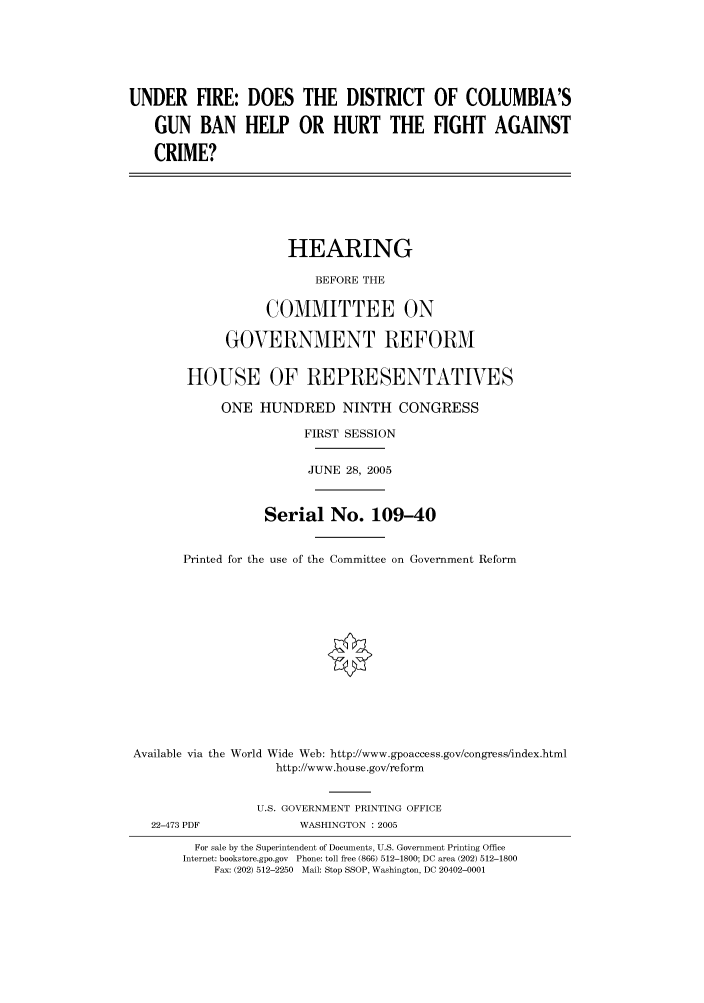 handle is hein.cbhear/cbhearings90227 and id is 1 raw text is: UNDER FIRE: DOES THE DISTRICT OF COLUMBIA'S
GUN BAN HELP OR HURT THE FIGHT AGAINST
CRIME?
HEARING
BEFORE THE
COMMITTEE ON
GOVERNMENT REFORM
HOUSE OF REPRESENTATIVES
ONE HUNDRED NINTH CONGRESS
FIRST SESSION
JUNE 28, 2005
Serial No. 109-40
Printed for the use of the Committee on Government Reform
Available via the World Wide Web: http://www.gpoaccess.gov/congress/index.html
http://www.house.gov/reform
U.S. GOVERNMENT PRINTING OFFICE
22-473 PDF             WASHINGTON : 2005
For sale by the Superintendent of Documents, U.S. Government Printing Office
Internet: bookstore.gpo.gov  Phone: toll free (866) 512-1800; DC area (202) 512-1800
Fax: (202) 512-2250 Mail: Stop SSOP, Washington, DC 20402-0001


