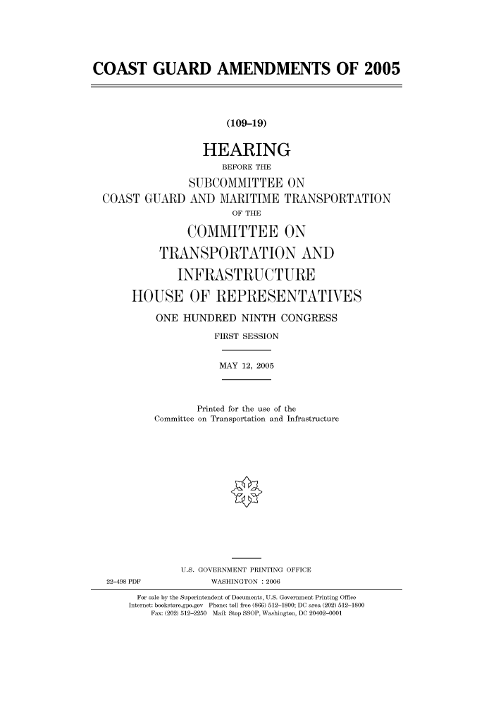 handle is hein.cbhear/cbhearings90233 and id is 1 raw text is: COAST GUARD AMENDMENTS OF 2005
(109-19)
HEARING
BEFORE THE
SUBCOMMITTEE ON
COAST GUARD AND MARITIME TRANSPORTATION
OF THE
COMMITTEE ON
TRANSPORTATION AND
INFRASTRUCTURE
HOUSE OF REPRESENTATIVES
ONE HUNDRED NINTH CONGRESS
FIRST SESSION
MAY 12, 2005
Printed for the use of the
Committee on Transportation and Infrastructure
U.S. GOVERNMENT PRINTING OFFICE
22-498 PDF           WASHINGTON : 2006
For sale by the Superintendent of Documents, U.S. Government Printing Office
Internet: bookstore.gpo.gov Phone: toll free (866) 512-1800; DC area (202) 512-1800
Fax: (202) 512-2250 Mail: Stop SSOP, Washington, DC 20402-0001


