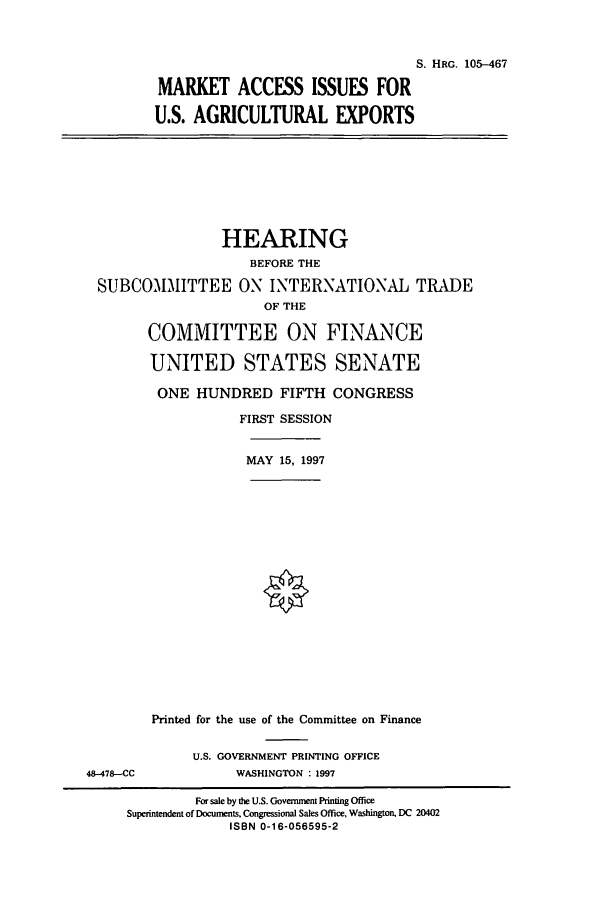 handle is hein.cbhear/cbhearings9026 and id is 1 raw text is: S. HRG. 105-467
MARKET ACCESS ISSUES FOR
U.S. AGRICULTURAL EXPORTS

HEARING
BEFORE THE
SUBCOMMITTEE ON INTERNATIONAL TRADE
OF THE
COMMITTEE ON FINANCE
UNITED STATES SENATE
ONE HUNDRED FIFTH CONGRESS
FIRST SESSION
MAY 15, 1997
Printed for the use of the Committee on Finance

48-478--CC

U.S. GOVERNMENT PRINTING OFFICE
WASHINGTON : 1997

For sale by the U.S. Government Printing Office
Superintendent of Documents, Congressional Sales Office, Washington. DC 20402
ISBN 0-16-056595-2


