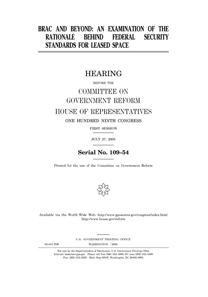 handle is hein.cbhear/cbhearings90290 and id is 1 raw text is: BRAC AND BEYOND: AN EXAMINATION OF THE
RATIONALE          BEHIND         FEDERAL         SECURITY
STANDARDS FOR LEASED SPACE
HEARING
BEFORE THE
COMMITTEE ON
GOVERNMENT REFORM
HOUSE OF REPRESENTATIVES
ONE HUNDRED NINTH CONGRESS
FIRST SESSION
JULY 27, 2005
Serial No. 109-54
Printed for the use of the Committee on Government Reform
Available via the World Wide Web: http://www.gpoaccess.gov/congress/index.html
http://www.house.gov/reform
U.S. GOVERNMENT PRINTING OFFICE
23-041 PDF            WASHINGTON : 2006
For sale by the Superintendent of Documents, U.S. Government Printing Office
Internet: bookstore.gpo.gov  Phone: toll free (866) 512-1800; DC area (202) 512-1800
Fax: (202) 512-2250  Mail: Stop SSOP, Washington, DC 20402-0001


