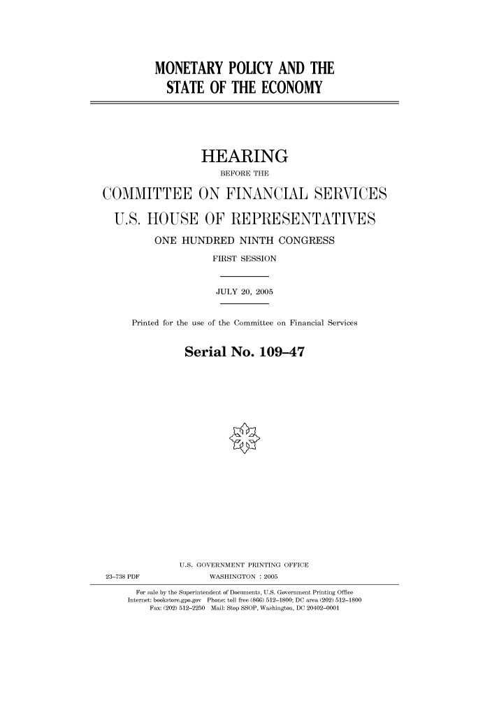 handle is hein.cbhear/cbhearings90349 and id is 1 raw text is: MONETARY POLICY AND THE
STATE OF THE ECONOMY

HEARING
BEFORE THE
COMMITTEE ON FINANCIAL SERVICES
U.S. HOUSE OF REPRESENTATIVES
ONE HUNDRED NINTH CONGRESS
FIRST SESSION
JULY 20, 2005
Printed for the use of the Committee on Financial Services
Serial No. 109-47
U.S. GOVERNMENT PRINTING OFFICE
23-738 PDF              WASHINGTON : 2005
For sale by the Superintendent of Documents, U.S. Government Printing Office
Internet: bookstore.gpo.gov Phone: toll free (866) 512-1800; DC area (202) 512-1800
Fax: (202) 512-2250 Mail: Stop SSOP, Washington, DC 20402-0001



