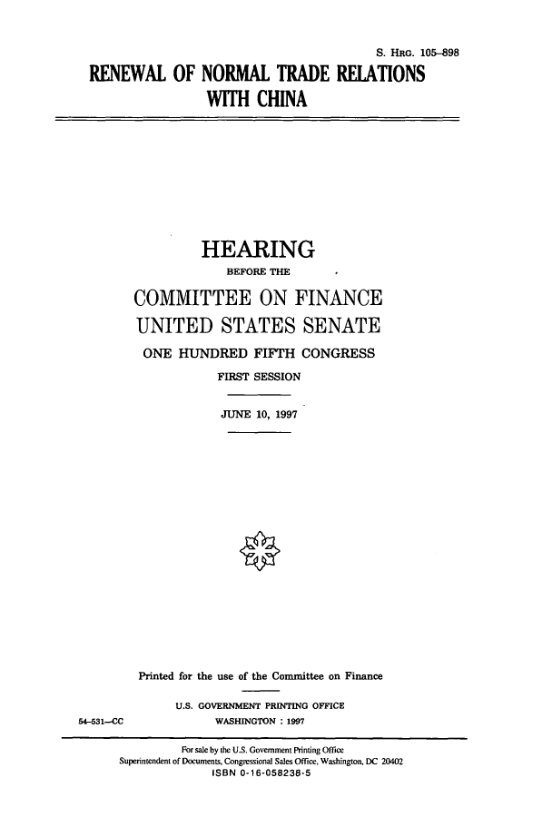 handle is hein.cbhear/cbhearings9035 and id is 1 raw text is: S. HRG. 105-898
RENEWAL OF NORMAL TRADE RELATIONS
WITH CHINA

HEARING
BEFORE THE
COMMITTEE ON FINANCE
UNITED STATES SENATE
ONE HUNDRED FIFTH CONGRESS
FIRST SESSION
JUNE 10, 1997

54-531--CC

Printed for the use of the Committee on Finance
U.S. GOVERNMENT PRINTING OFFICE
WASHINGTON : 1997

For sale by the U.S. Government Printing Office
Superintendent of Documents, Congessional Sales Office, Washington, DC 20402
ISBN 0-16-058238-5


