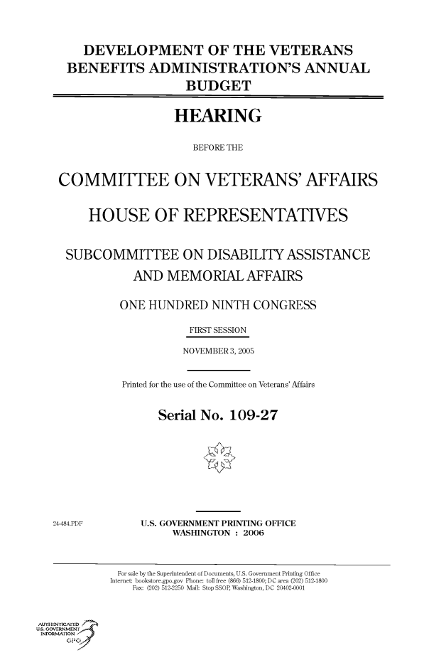 handle is hein.cbhear/cbhearings90434 and id is 1 raw text is: DEVELOPMENT OF THE VETERANS
BENEFITS ADMINISTRATION'S ANNUAL
BUDGET
HEARING
BEFORE THE
COMMITTEE ON VETERANS' AFFAIRS
HOUSE OF REPRESENTATIVES
SUBCOMMITTEE ON DISABILITY ASSISTANCE
AND MEMORIAL AFFAIRS
ONE HUNDRED NINTH CONGRESS
FIRST SESSION
NOVEMBER 3, 2005

Printed for the use of the Committee on Veterans' Affairs
Serial No. 109-27

24-484.PDF

U.S. GOVERNMENT PRINTING OFFICE
WASHINGTON : 2006

For sale by the Superintendent of Documents, U.S. Government Printing Office
Internet: bookstore.gpo.gov Phone: toll free (866) 512-1800; DC area (202) 512-1800
Fax: (202) 512-2250 Mail: Stop SSOP, Washington, DC 20402-0001

Au. NENrICAFED
U.S. GOVERNMENTr.4
INFORFION
GP


