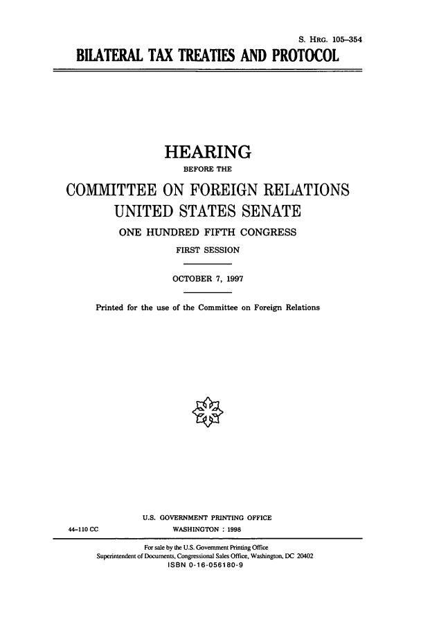 handle is hein.cbhear/cbhearings9045 and id is 1 raw text is: S. HRG. 105-354
BILATERAL TAX TREATIES AND PROTOCOL

HEARING
BEFORE THE
COMITTEE ON FOREIGN RELATIONS
UNITED STATES SENATE
ONE HUNDRED FIFTH CONGRESS
FIRST SESSION
OCTOBER 7, 1997
Printed for the use of the Committee on Foreign Relations

U.S. GOVERNMENT PRINTING OFFICE
WASHINGTON : 1998

44-110 CC

For sale by the U.S. Government Printing Office
Superintendent of Documents, Congressional Sales Office, Washington, DC 20402
ISBN 0-16-056180-9


