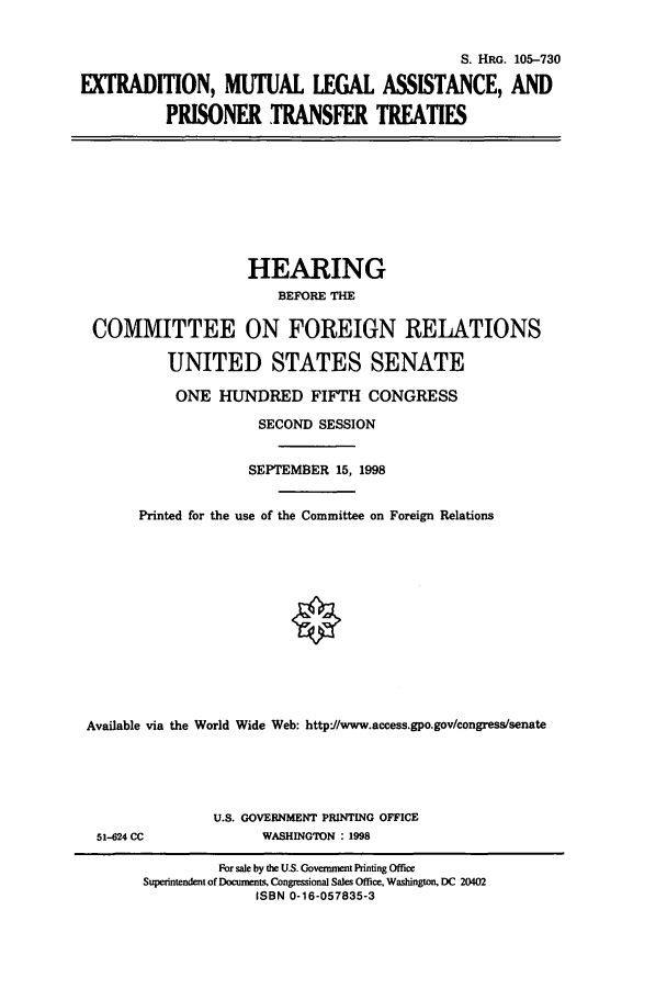 handle is hein.cbhear/cbhearings9059 and id is 1 raw text is: S. HRG. 105-730
EXTRADITION, MUTUAL LEGAL ASSISTANCE, AND
PRISONER TRANSFER TREATIES

HEARING
BEFORE THE
COMMITTEE ON FOREIGN RELATIONS
UNITED STATES SENATE
ONE HUNDRED FIFTH CONGRESS
SECOND SESSION
SEPTEMBER 15, 1998
Printed for the use of the Committee on Foreign Relations
Available via the World Wide Web: http*//www.access.gpo.gov/congress/senate

51-624 CC

U.S. GOVERNMENT PRINTING OFFICE
WASHINGTON : 1998

For sale by the U.S. Govermnent Printing Office
Superintendent of Documents, Congressional Sales Office, Washington, DC 20402
ISBN 0-16-057835-3


