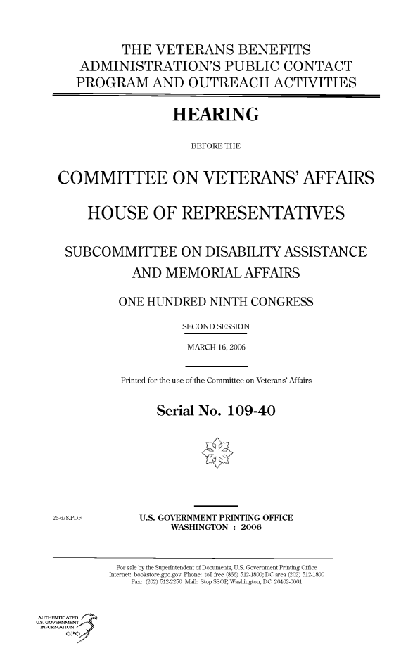handle is hein.cbhear/cbhearings90616 and id is 1 raw text is: THE VETERANS BENEFITS
ADMINISTRATION'S PUBLIC CONTACT
PROGRAM AND OUTREACH ACTIVITIES
HEARING
BEFORE THE
COMMITTEE ON VETERANS' AFFAIRS
HOUSE OF REPRESENTATIVES
SUBCOMMITTEE ON DISABILITY ASSISTANCE
AND MEMORIAL AFFAIRS
ONE HUNDRED NINTH CONGRESS
SECOND SESSION
MARCH 16, 2006

Printed for the use of the Committee on Veterans' Affairs
Serial No. 109-40

26-678.PDF

U.S. GOVERNMENT PRINTING OFFICE
WASHINGTON : 2006

For sale by the Superintendent of Documents, U.S. Government Printing Office
Internet: bookstore.gpo.gov Phone: toll free (866) 512-1800; DC area (202) 512-1800
Fax: (202) 512-2250 Mail: Stop SSOP, Washington, DC 20402-0001

Au    .ENYICAFED
U.S. GOVERNMENTr.4
INFORFION
GP


