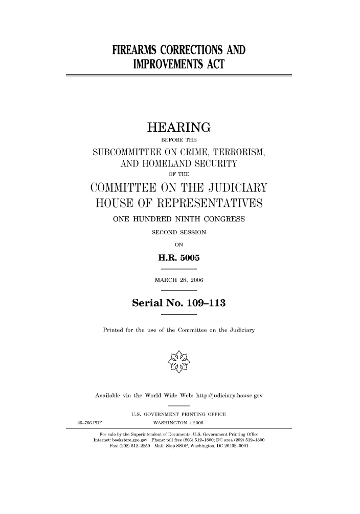 handle is hein.cbhear/cbhearings90628 and id is 1 raw text is: FIREARMS CORRECTIONS AND
IMPROVEMENTS ACT

HEARING
BEFORE THE
SUBCOMMITTEE ON CRIME, TERRORISM,
AND HOMELAND SECURITY
OF THE
COMMITTEE ON THE JUDICIARY
HOUSE OF REPRESENTATVES
ONE HUNDRED NINTH CONGRESS
SECOND SESSION
ON
H.R. 5005
MARCH 28, 2006
Serial No. 109-113
Printed for the use of the Committee on the Judiciary
Available via the World Wide Web: http://judiciary.house.gov
U.S. GOVERNMENT PRINTING OFFICE
26-766 PDF             WASHINGTON : 2006
For sale by the Superintendent of Documents, U.S. Government Printing Office
Internet: bookstore.gpo.gov Phone: toll free (866) 512-1800; DC area (202) 512-1800
Fax: (202) 512-2250 Mail: Stop SSOP, Washington, DC 20402-0001


