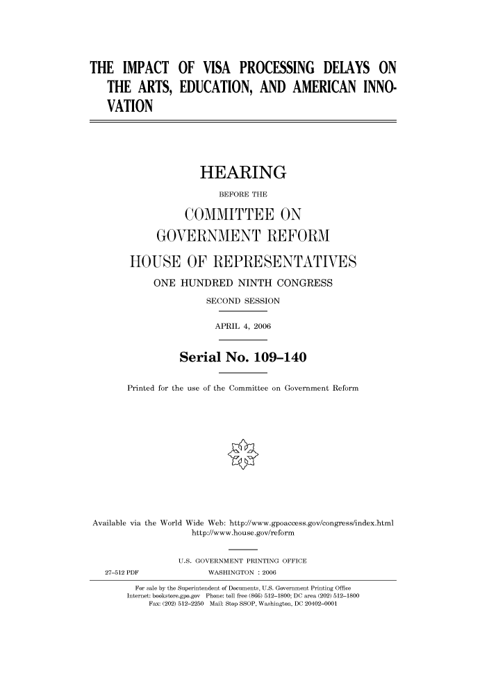 handle is hein.cbhear/cbhearings90702 and id is 1 raw text is: THE IMPACT OF VISA PROCESSING DELAYS ON
THE ARTS, EDUCATION, AND AMERICAN INNO-
VATION
HEARING
BEFORE THE
COMMITTEE ON
GOVERNMENT REFORM
HOUSE OF REPRESENTATIVES
ONE HUNDRED NINTH CONGRESS
SECOND SESSION
APRIL 4, 2006
Serial No. 109-140
Printed for the use of the Committee on Government Reform
Available via the World Wide Web: http://www.gpoaccess.gov/congress/index.html
http://www.house.gov/reform
U.S. GOVERNMENT PRINTING OFFICE
27-512 PDF             WASHINGTON : 2006
For sale by the Superintendent of Documents, U.S. Government Printing Office
Internet: bookstore.gpo.gov  Phone: toll free (866) 512-1800; DC area (202) 512-1800
Fax: (202) 512-2250 Mail: Stop SSOP, Washington, DC 20402-0001


