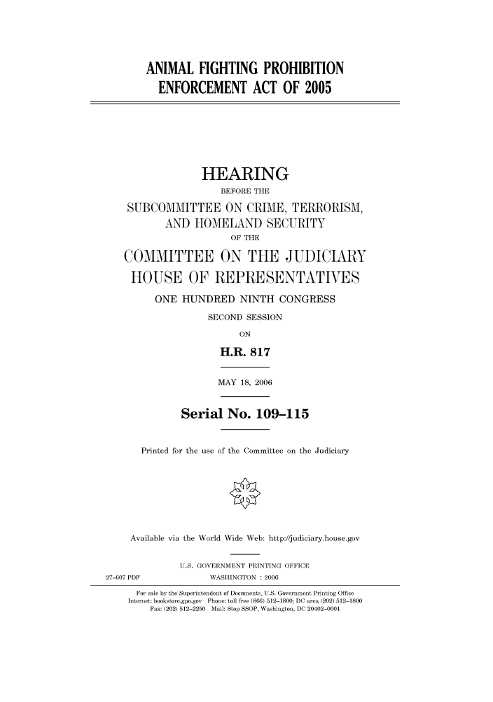 handle is hein.cbhear/cbhearings90716 and id is 1 raw text is: ANIMAL FIGHTING PROHIBITION
ENFORCEMENT ACT OF 2005
HEARING
BEFORE THE
SUBCOMMITTEE ON CRIME, TERRORISM,
AND HOMELAND SECURITY
OF THE
COMMITTEE ON THE JUDICIARY
HOUSE OF REPRESENTATIVES
ONE HUNDRED NINTH CONGRESS
SECOND SESSION
ON
H.R. 817
MAY 18, 2006
Serial No. 109-115
Printed for the use of the Committee on the Judiciary
Available via the World Wide Web: http://judiciary.house.gov
U.S. GOVERNMENT PRINTING OFFICE
27-607 PDF             WASHINGTON : 2006
For sale by the Superintendent of Documents, U.S. Government Printing Office
Internet: bookstore.gpo.gov Phone: toll free (866) 512-1800; DC area (202) 512-1800
Fax: (202) 512-2250 Mail: Stop SSOP, Washington, DC 20402-0001


