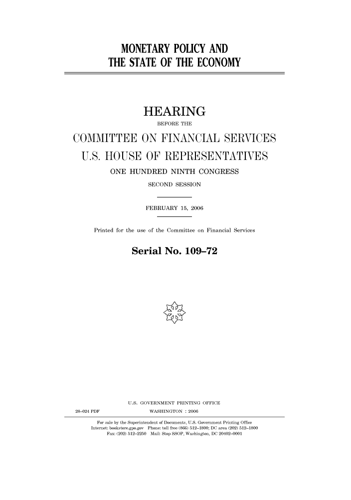handle is hein.cbhear/cbhearings90755 and id is 1 raw text is: MONETARY POLICY AND
THE STATE OF THE ECONOMY

HEARING
BEFORE THE
COMMITTEE ON FINANCIAL SERVICES
U.S. HOUSE OF REPRESENTATIVES
ONE HUNDRED NINTH CONGRESS
SECOND SESSION
FEBRUARY 15, 2006
Printed for the use of the Committee on Financial Services
Serial No. 109-72
U.S. GOVERNMENT PRINTING OFFICE
28-024 PDF             WASHINGTON : 2006
For sale by the Superintendent of Documents, U.S. Government Printing Office
Internet: bookstore.gpo.gov Phone: toll free (866) 512-1800; DC area (202) 512-1800
Fax: (202) 512-2250 Mail: Stop SSOP, Washington, DC 20402-0001


