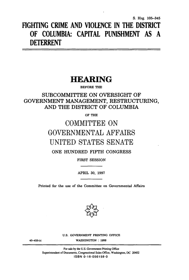 handle is hein.cbhear/cbhearings9081 and id is 1 raw text is: S. Hrg. 105-345
FIGHTING CRIME AND VIOLENCE IN THE DISTRICT
OF COLUMBIA: CAPITAL PUNISHMENT AS A
DETERRENT

HEARING
BEFORE THE
SUBCOMMITTEE ON OVERSIGHT OF
GOVERNMENT MANAGEMENT, RESTRUCTURING,
AND THE DISTRICT OF COLUMBIA
OF THE
COMMITTEE ON
GOVERNMENTAL AFFAIRS
UNITED STATES SENATE
ONE HUNDRED FIFTH CONGRESS
FIRST SESSION
APRIL 30, 1997
Printed for the use of the Committee on Governmental Affairs
U.S. GOVERNMENT PRINTING OFFICE
40-459cc       WASHINGTON : 1998

For sale by the U.S. Government Printing Office
Superintendent of Documents. Congressional Sales Office, Washington, DC 20402
ISBN 0-16-056159-0


