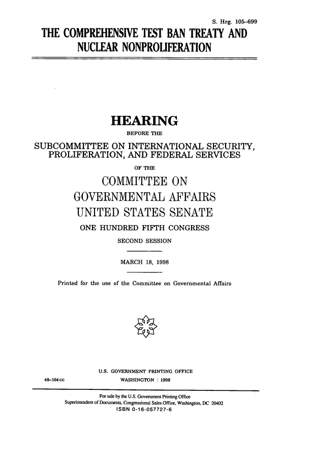 handle is hein.cbhear/cbhearings9105 and id is 1 raw text is: S. Hrg. 105-699
THE COMPREHENSIVE TEST BAN TREATY AND
NUCLEAR NONPROLIFERATION

HEARING
BEFORE THE
SUBCOMMITTEE ON INTERNATIONAL SECURITY,
PROLIFERATION, AND FEDERAL SERVICES
OF THE
COMMITTEE ON
GOVERNMENTAL AFFAIRS
UNITED STATES SENATE
ONE HUNDRED FIFTH CONGRESS
SECOND SESSION
MARCH 18, 1998
Printed for the use of the Committee on Governmental Affairs
U.S. GOVERNMENT PRINTING OFFICE
48-164cc              WASHINGTON : 1998
For sale by the U.S. Government Printing Office
Superintendent of Documents, Congressional Sales Office, Washington, DC 20402
ISBN 0-16-057727-6


