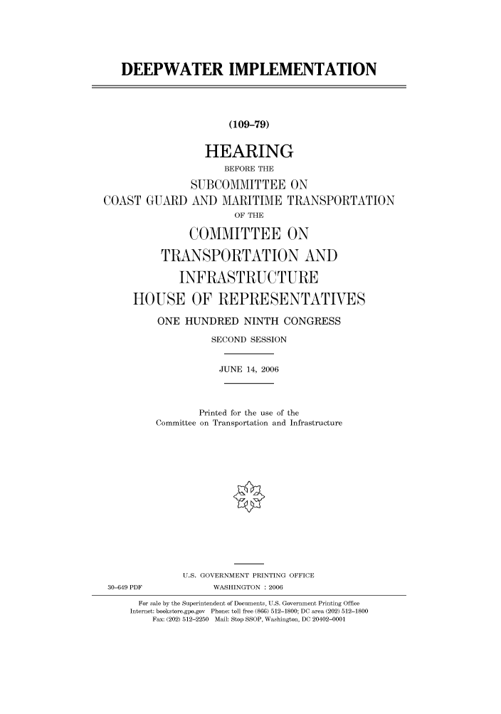 handle is hein.cbhear/cbhearings91056 and id is 1 raw text is: DEEPWATER IMPLEMENTATION
(109-79)
HEARING
BEFORE THE
SUBCOMMITTEE ON
COAST GUARD AND MARITIME TRANSPORTATION
OF THE
COMMITTEE ON
TRANSPORTATION AND
INFRASTRUCTURE
HOUSE OF REPRESENTATIVES
ONE HUNDRED NINTH CONGRESS
SECOND SESSION
JUNE 14, 2006
Printed for the use of the
Committee on Transportation and Infrastructure
U.S. GOVERNMENT PRINTING OFFICE
30-649 PDF           WASHINGTON : 2006
For sale by the Superintendent of Documents, U.S. Government Printing Office
Internet: bookstore.gpo.gov Phone: toll free (866) 512-1800; DC area (202) 512-1800
Fax: (202) 512-2250 Mail: Stop SSOP, Washington, DC 20402-0001


