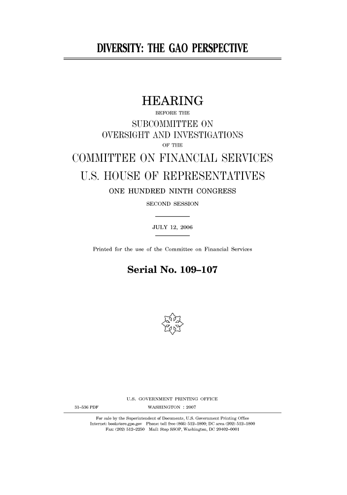 handle is hein.cbhear/cbhearings91148 and id is 1 raw text is: DIVERSITY: THE GAO PERSPECTIVE

HEARING
BEFORE THE
SUBCOMMITTEE ON
OVERSIGHT AND INVESTIGATIONS
OF THE
COMMITTEE ON FINANCIAL SERVICES
U.S. HOUSE OF REPRESENTATIVES
ONE HUNDRED NINTH CONGRESS
SECOND SESSION
JULY 12, 2006

Printed for the use of the Committee on Financial Services
Serial No. 109-107
U.S. GOVERNMENT PRINTING OFFICE

31-536 PDF

WASHINGTON :2007

For sale by the Superintendent of Documents, U.S. Government Printing Office
Internet: bookstore.gpo.gov Phone: toll free (866) 512-1800; DC area (202) 512-1800
Fax: (202) 512-2250 Mail: Stop SSOP, Washington, DC 20402-0001


