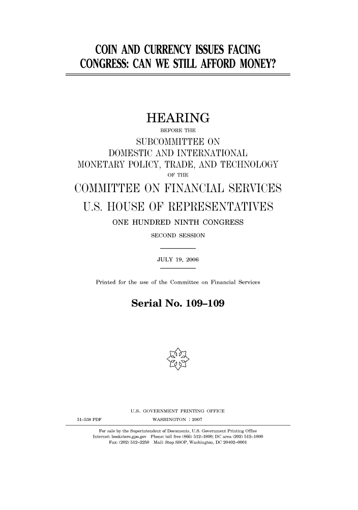 handle is hein.cbhear/cbhearings91150 and id is 1 raw text is: COIN AND CURRENCY ISSUES FACING
CONGRESS: CAN WE STILL AFFORD MONEY?

HEARING
BEFORE THE
SUBCOMMITTEE ON
DOMESTIC AND INTERNATIONAL
MONETARY POLICY, TRADE, AND TECHNOLOGY
OF THE
COMMITTEE ON FINANCIAL SERVICES
U.S. HOUSE OF REPRESENTATIVES
ONE HUNDRED NINTH CONGRESS
SECOND SESSION
JULY 19, 2006
Printed for the use of the Committee on Financial Services
Serial No. 109-109
U.S. GOVERNMENT PRINTING OFFICE
31-538 PDF            WASHINGTON : 2007
For sale by the Superintendent of Documents, U.S. Government Printing Office
Internet: bookstore.gpo.gov  Phone: toll free (866) 512-1800; DC area (202) 512-1800
Fax: (202) 512-2250  Mail: Stop SSOP, Washington, DC 20402-0001


