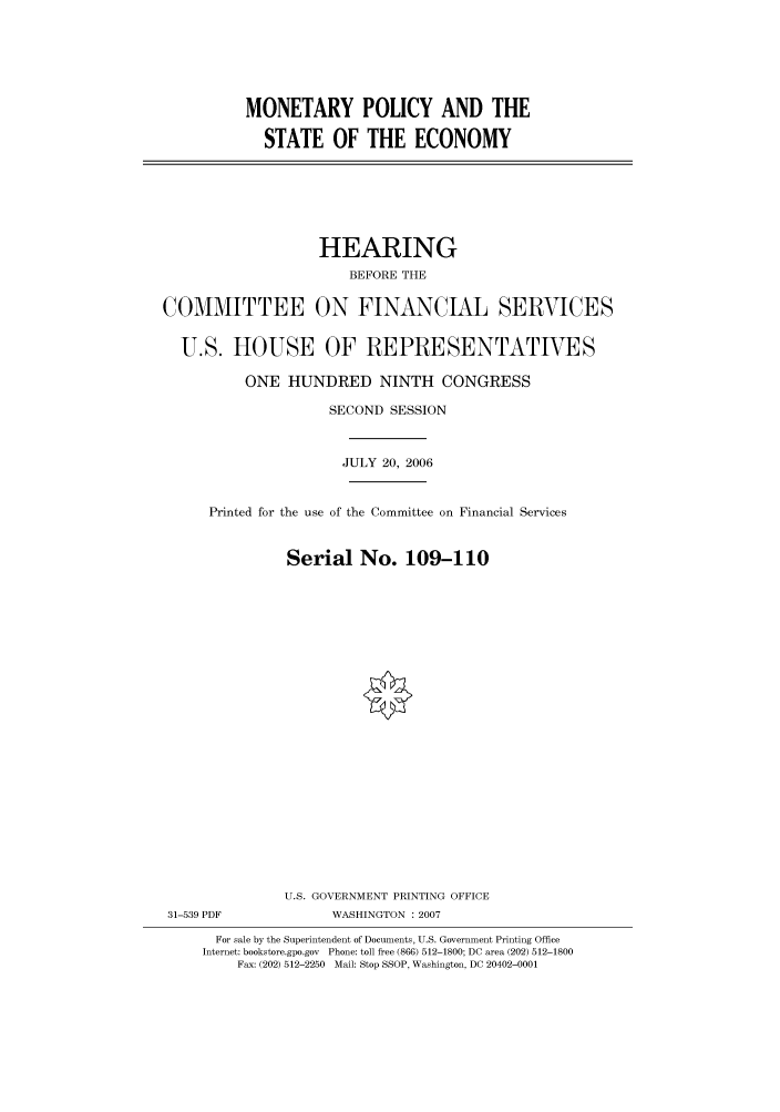 handle is hein.cbhear/cbhearings91151 and id is 1 raw text is: MONETARY POLICY AND THE
STATE OF THE ECONOMY

HEARING
BEFORE THE
COMMITTEE ON FINANCIAL SERVICES
U.S. HOUSE OF REPRESENTATIVES
ONE HUNDRED NINTH CONGRESS
SECOND SESSION
JULY 20, 2006
Printed for the use of the Committee on Financial Services
Serial No. 109-110
U.S. GOVERNMENT PRINTING OFFICE
31-539 PDF             WASHINGTON : 2007
For sale by the Superintendent of Documents, U.S. Government Printing Office
Internet: bookstore.gpo.gov Phone: toll free (866) 512-1800; DC area (202) 512-1800
Fax: (202) 512-2250 Mail: Stop SSOP, Washington, DC 20402-0001


