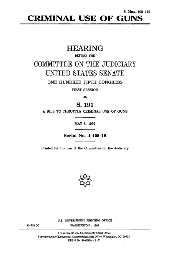 handle is hein.cbhear/cbhearings9118 and id is 1 raw text is: S. HRG. 105-119
CRIMINAL USE OF GUNS
HEARING
BEFORE THE
COMMITTEE ON THE JUDICIARY
UNITED STATES SENATE
ONE HUNDRED FIFTH CONGRESS
FIRST SESSION
ON
S. 191
A BILL TO THROTTLE CRIMINAL USE OF GUNS
MAY 8, 1997
Serial No. J-105-18
Printed for the use of the Committee on the Judiciary
U.S. GOVERNMENT PRINTING OFFICE
42-716 CC            WASHINGTON : 1997
For sale by the U.S. Government Printing Office
Superintendent of Documents, Congressional Sales Office, Washington, DC 20402
ISBN 0-16-055442-X


