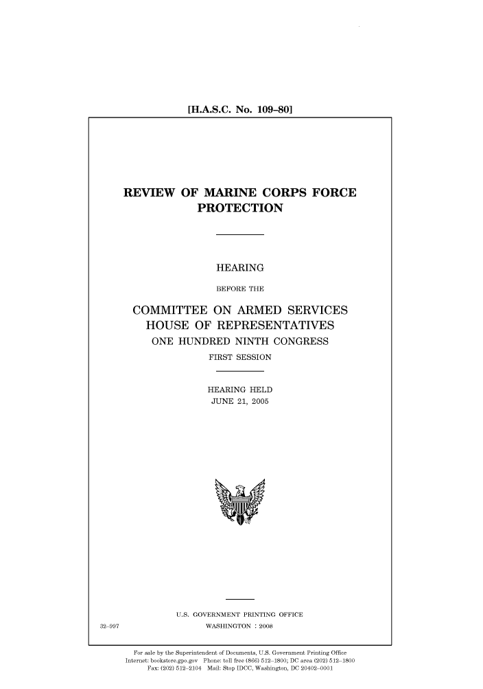handle is hein.cbhear/cbhearings91202 and id is 1 raw text is: [H.A.S.C. No. 109-80]

REVIEW OF MARINE CORPS FORCE
PROTECTION
HEARING
BEFORE THE
COMMITTEE ON ARMED SERVICES
HOUSE OF REPRESENTATIVES
ONE HUNDRED NINTH CONGRESS
FIRST SESSION
HEARING HELD
JUNE 21, 2005

U.S. GOVERNMENT PRINTING OFFICE
WASHINGTON : 2008

For sale by the Superintendent of Documents, U.S. Government Printing Office
Internet: bookstore.gpo.gov Phone: toll free (866) 512 1800; DC area (202) 512 1800
Fax: (202) 512 2104 Mail: Stop IDCC, Washington, DC 20402 0001

32 997


