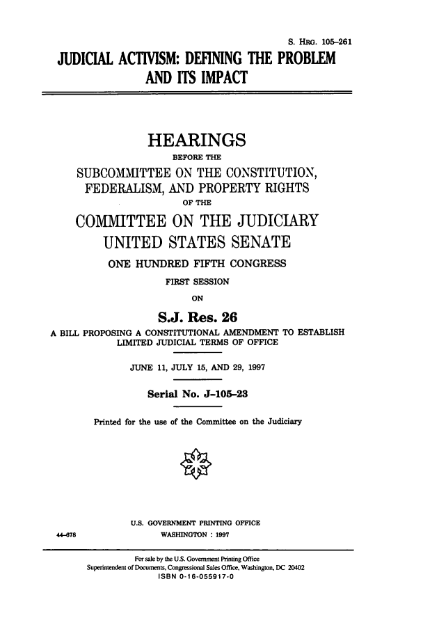 handle is hein.cbhear/cbhearings9126 and id is 1 raw text is: S. HRG. 105-261
JUDICIAL ACTIVISM: DEFINING THE PROBLEM
AND ITS IMPACT

HEARINGS
BEFORE THE
SUBCOMMITTEE ON THE CONSTITUTION,
FEDERALISM, AND PROPERTY RIGHTS
OF THE
COMITTEE ON THE JUDICIARY
UNITED STATES SENATE
ONE HUNDRED FIFTH CONGRESS
FIRST SESSION
ON
S.J. Res. 26
A BILL PROPOSING A CONSTITUTIONAL AMENDMENT TO ESTABLISH
LIMITED JUDICIAL TERMS OF OFFICE
JUNE 11, JULY 15, AND 29, 1997
Serial No. J-105-23
Printed for the use of the Committee on the Judiciary
O
U.S. GOVERNMENT PRINTING OFFICE
44-078             WASHINGTON : 1997

For sale by the U.S. Government Printing Office
Superintendent of Documents, Congressional Sales Office. Washington, DC 20402
ISBN 0-16-055917-0


