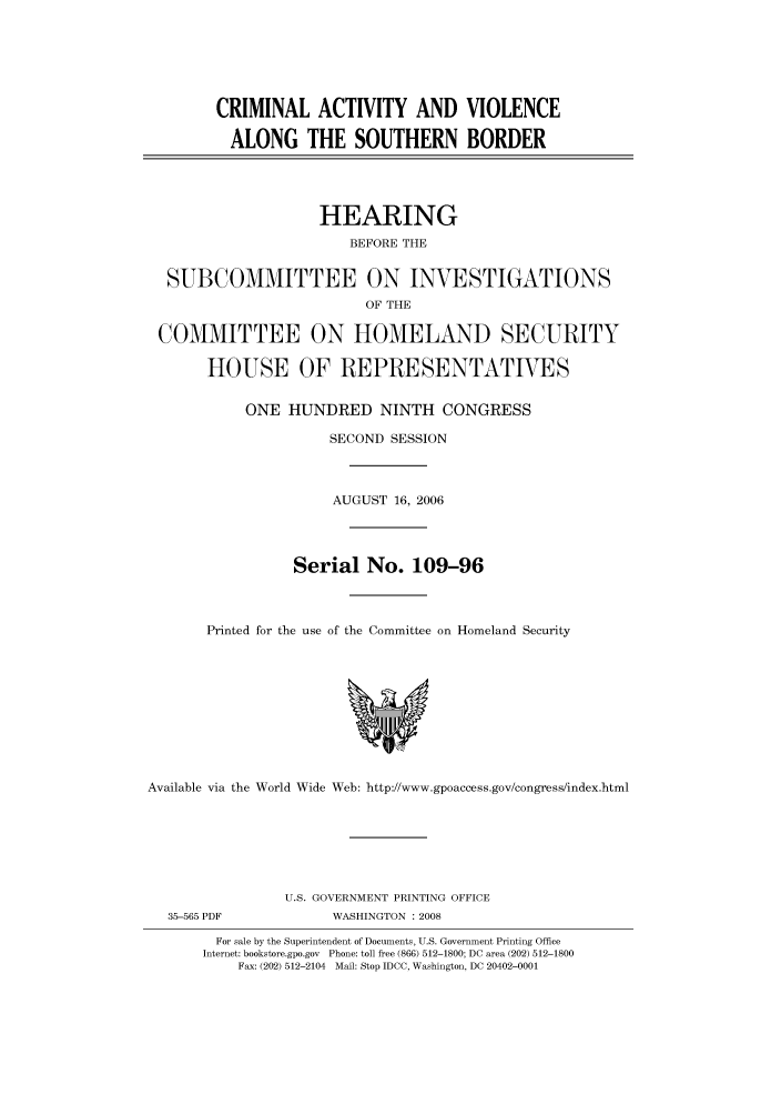 handle is hein.cbhear/cbhearings91261 and id is 1 raw text is: CRIMINAL ACTIVITY AND VIOLENCE
ALONG THE SOUTHERN BORDER
HEARING
BEFORE THE
SUBCOMMITTEE ON INVESTIGATIONS
OF THE
COMMITTEE ON HOMELAND SECURITY
HOUSE OF REPRESENTATIVES
ONE HUNDRED NINTH CONGRESS
SECOND SESSION
AUGUST 16, 2006
Serial No. 109-96
Printed for the use of the Committee on Homeland Security

Available via the World Wide Web: http://www.gpoaccess.gov/congress/index.html

U.S. GOVERNMENT PRINTING OFFICE
WASHINGTON : 2008

For sale by the Superintendent of Documents, U.S. Government Printing Office
Internet: bookstore.gpo.gov Phone: toll free (866) 512-1800; DC area (202) 512-1800
Fax: (202) 512-2104 Mail: Stop IDCC, Washington, DC 20402-0001

35-565 PDF


