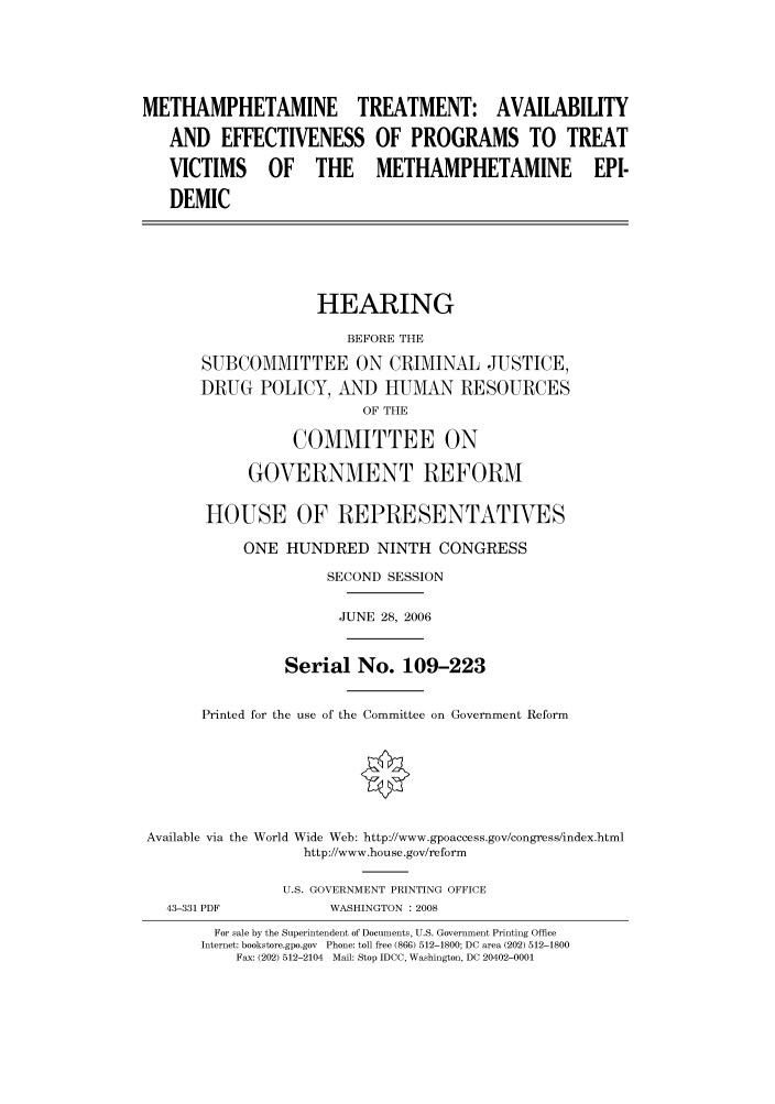 handle is hein.cbhear/cbhearings91329 and id is 1 raw text is: METHAMPHETAMINE TREATMENT: AVAILABILITY
AND EFFECTIVENESS OF PROGRAMS TO TREAT
VICTIMS OF THE METHAMPHETAMINE EPI-
DEMIC
HEARING
BEFORE THE
SUBCOMMITTEE ON CRIMINAL JUSTICE,
DRUG POLICY, AND HUMAN RESOURCES
OF THE
COMMITTEE ON
GOVERNMENT REFORM
HOUSE OF REPRESENTATIVES
ONE HUNDRED NINTH CONGRESS
SECOND SESSION
JUNE 28, 2006
Serial No. 109-223
Printed for the use of the Committee on Government Reform
Available via the World Wide Web: http://www.gpoaccess.gov/congress/index.html
http://www.house.gov/reform
U.S. GOVERNMENT PRINTING OFFICE
43-331 PDF            WASHINGTON : 2008
For sale by the Superintendent of Documents, U.S. Government Printing Office
Internet: bookstore.gpo.gov Phone: toll free (866) 512-1800; DC area (202) 512-1800
Fax: (202) 512-2104 Mail: Stop IDCC, Washington, DC 20402-0001


