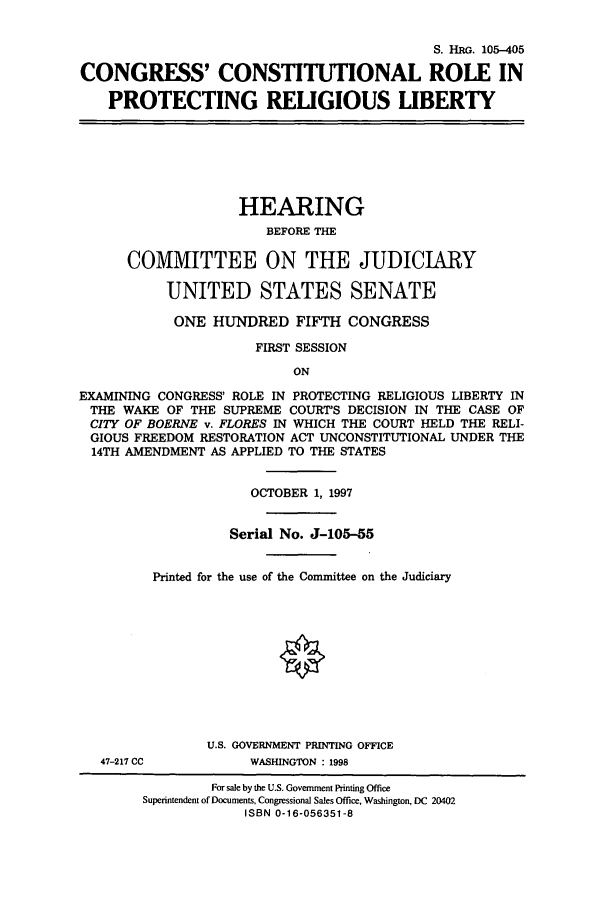 handle is hein.cbhear/cbhearings9142 and id is 1 raw text is: S. HRG. 105-405
CONGRESS' CONSTITUTIONAL ROLE IN
PROTECTING RELIGIOUS LIBERTY
HEARING
BEFORE THE
COMMITTEE ON THE JUDICIARY
UNITED STATES SENATE
ONE HUNDRED FIFTH CONGRESS
FIRST SESSION
ON
EXAMINING CONGRESS' ROLE IN PROTECTING RELIGIOUS LIBERTY IN
THE WAKE OF THE SUPREME COURT'S DECISION IN THE CASE OF
CITY OF BOERNE v. FLORES IN WHICH THE COURT HELD THE RELI-
GIOUS FREEDOM RESTORATION ACT UNCONSTITUTIONAL UNDER THE
14TH AMENDMENT AS APPLIED TO THE STATES
OCTOBER 1, 1997
Serial No. J-105-55
Printed for the use of the Conunittee on the Judiciary
U.S. GOVERNMENT PRINTING OFFICE
47-217 CC          WASHINGTON : 1998
For sale by the U.S. Government Printing Office
Superintendent of Documents, Congressional Sales Office, Washington, DC 20402
ISBN 0-16-056351-8


