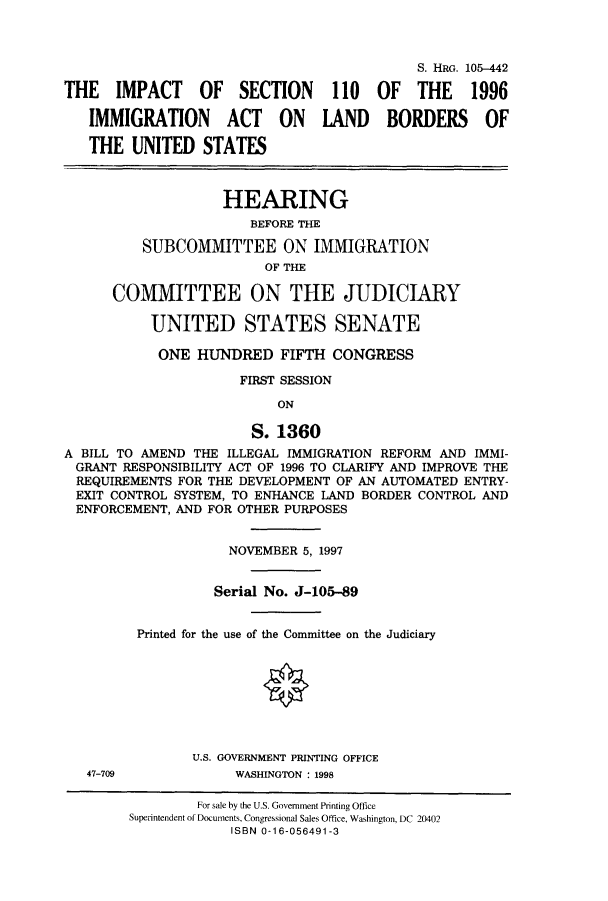 handle is hein.cbhear/cbhearings9152 and id is 1 raw text is: S. HRG. 106-442
THE IMPACT OF SECTION 110 OF THE 1996
IMMIGRATION ACT ON LAND BORDERS OF
THE UNITED STATES
HEARING
BEFORE THE
SUBCOMMITTEE ON IMMIGRATION
OF THE
COMMITTEE ON THE JUDICIARY
UNITED STATES SENATE
ONE HUNDRED FIFTH CONGRESS
FIRST SESSION
ON
S. 1360
A BILL TO AMEND THE ILLEGAL IMMIGRATION REFORM AND IMMI-
GRANT RESPONSIBILITY ACT OF 1996 TO CLARIFY AND IMPROVE THE
REQUIREMENTS FOR THE DEVELOPMENT OF AN AUTOMATED ENTRY-
EXIT CONTROL SYSTEM, TO ENHANCE LAND BORDER CONTROL AND
ENFORCEMENT, AND FOR OTHER PURPOSES
NOVEMBER 5, 1997
Serial No. J-105-89
Printed for the use of the Committee on the Judiciary
U.S. GOVERNMENT PRINTING OFFICE
47-709             WASHINGTON : 1998
For sale by the U.S. Government Printing Office
Superintendent of Documents, Congressional Sales Office, Washington, DC 20402
ISBN 0-16-056491-3


