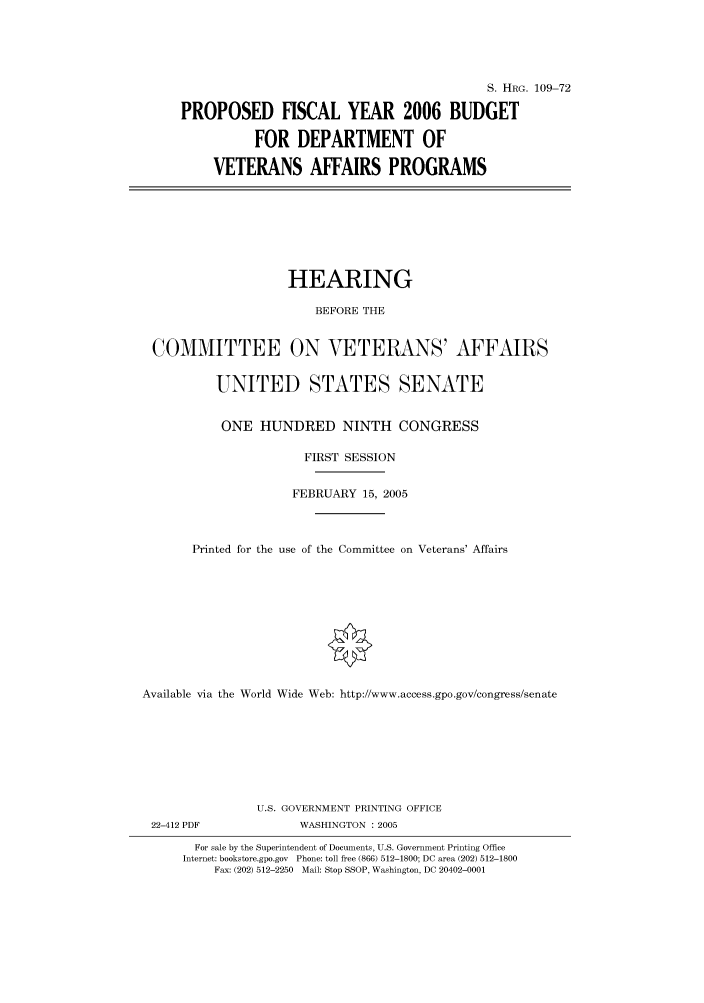 handle is hein.cbhear/cbhearings91530 and id is 1 raw text is: S. HRG. 109-72
PROPOSED FISCAL YEAR 2006 BUDGET
FOR DEPARTMENT OF
VETERANS AFFAIRS PROGRAMS

HEARING
BEFORE THE
COMMITTEE ON VETERANS' AFFAIRS
UNITED STATES SENATE
ONE HUNDRED NINTH CONGRESS
FIRST SESSION
FEBRUARY 15, 2005
Printed for the use of the Committee on Veterans' Affairs
Available via the World Wide Web: http://www.access.gpo.gov/congress/senate

22-412 PDF

U.S. GOVERNMENT PRINTING OFFICE
WASHINGTON : 2005

For sale by the Superintendent of Documents, U.S. Government Printing Office
Internet: bookstore.gpo.gov Phone: toll free (866) 512-1800; DC area (202) 512-1800
Fax: (202) 512-2250 Mail: Stop SSOP, Washington, DC 20402-0001


