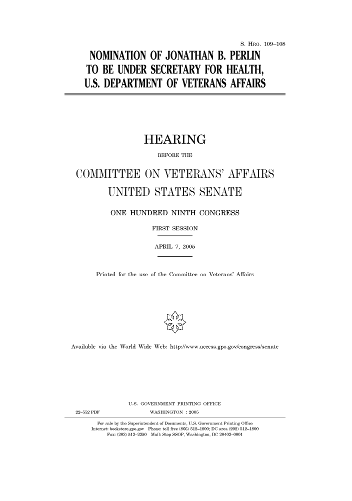 handle is hein.cbhear/cbhearings91537 and id is 1 raw text is: S. HRG. 109-108
NOMINATION OF JONATHAN B. PERLIN
TO BE UNDER SECRETARY FOR HEALTH,
U.S. DEPARTMENT OF VETERANS AFFAIRS

HEARING
BEFORE THE
COMMITTEE ON VETERANS' AFFAIRS
UNITED STATES SENATE
ONE HUNDRED NINTH CONGRESS
FIRST SESSION
APRIL 7, 2005
Printed for the use of the Committee on Veterans' Affairs
Available via the World Wide Web: http://www.access.gpo.gov/congress/senate

22-552 PDF

U.S. GOVERNMENT PRINTING OFFICE
WASHINGTON : 2005

For sale by the Superintendent of Documents, U.S. Government Printing Office
Internet: bookstore.gpo.gov Phone: toll free (866) 512-1800; DC area (202) 512-1800
Fax: (202) 512-2250 Mail: Stop SSOP, Washington, DC 20402-0001


