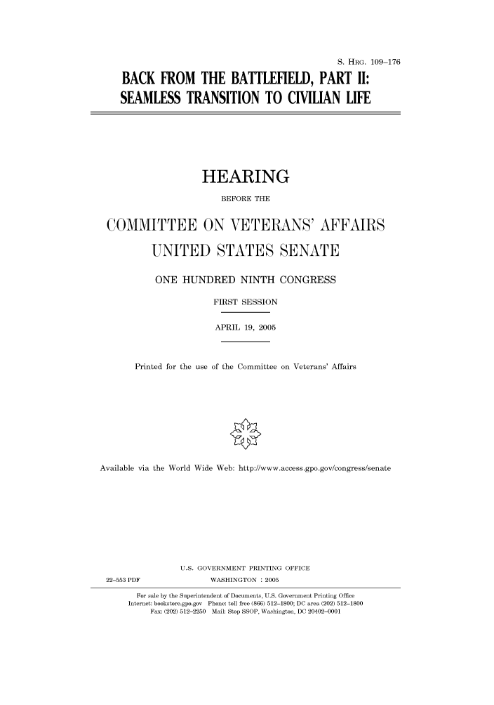handle is hein.cbhear/cbhearings91538 and id is 1 raw text is: S. HRG. 109-176
BACK FROM THE BATTLEFIELD, PART II:
SEAMLESS TRANSITION TO CIVILIAN LIFE

HEARING
BEFORE THE
COMMITTEE ON VETERANS' AFFAIRS
UNITED STATES SENATE
ONE HUNDRED NINTH CONGRESS
FIRST SESSION
APRIL 19, 2005
Printed for the use of the Committee on Veterans' Affairs
Available via the World Wide Web: http://www.access.gpo.gov/congress/senate
U.S. GOVERNMENT PRINTING OFFICE

22-553 PDF

WASHINGTON : 2005

For sale by the Superintendent of Documents, U.S. Government Printing Office
Internet: bookstore.gpo.gov Phone: toll free (866) 512-1800; DC area (202) 512-1800
Fax: (202) 512-2250 Mail: Stop SSOP, Washington, DC 20402-0001


