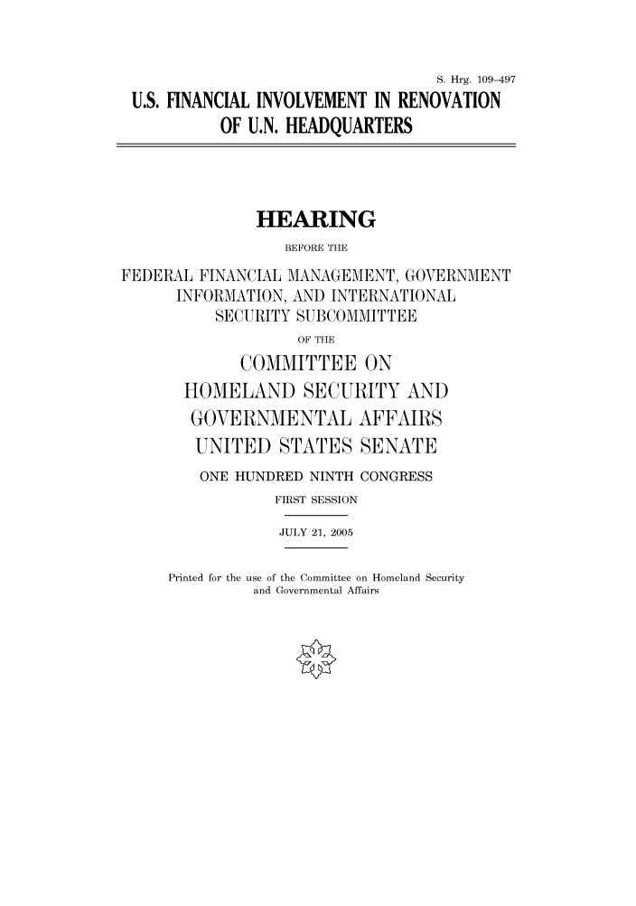 handle is hein.cbhear/cbhearings91586 and id is 1 raw text is: S. Hrg. 109-497
U.S. FINANCIAL INVOLVEMENT IN RENOVATION
OF U.N. HEADQUARTERS
HEARING
BEFORE THE
FEDERAL FINANCIAL MANAGEMENT, GOVERNMENT
INFORMATION, AND INTERNATIONAL
SECURITY SUBCOMMITTEE
OF THE
COMMITTEE ON
HOMELAND SECURITY AND
GOVERNMENTAL AFFAIRS
UNITED STATES SENATE
ONE HUNDRED NINTH CONGRESS
FIRST SESSION
JULY 21, 2005

Printed for the use of the Committee on Homeland Security
and Governmental Affairs


