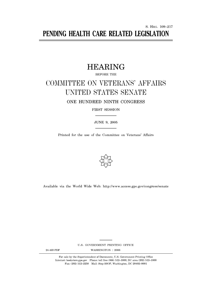handle is hein.cbhear/cbhearings91644 and id is 1 raw text is: S. HRG. 109-217
PENDING HEALTH CARE RELATED LEGISLATION

HEARING
BEFORE THE
COMMITTEE ON VETERANS' AFFAIRS
UNITED STATES SENATE
ONE HUNDRED NINTH CONGRESS
FIRST SESSION
JUNE 9, 2005
Printed for the use of the Committee on Veterans' Affairs
Available via the World Wide Web: http://www.access.gpo.gov/congress/senate
U.S. GOVERNMENT PRINTING OFFICE
24-469 PDF                WASHINGTON : 2006
For sale by the Superintendent of Documents, U.S. Government Printing Office
Internet: bookstore.gpo.gov Phone: toll free (866) 512-1800; DC area (202) 512-1800
Fax: (202) 512-2250 Mail: Stop SSOP, Washington, DC 20402-0001


