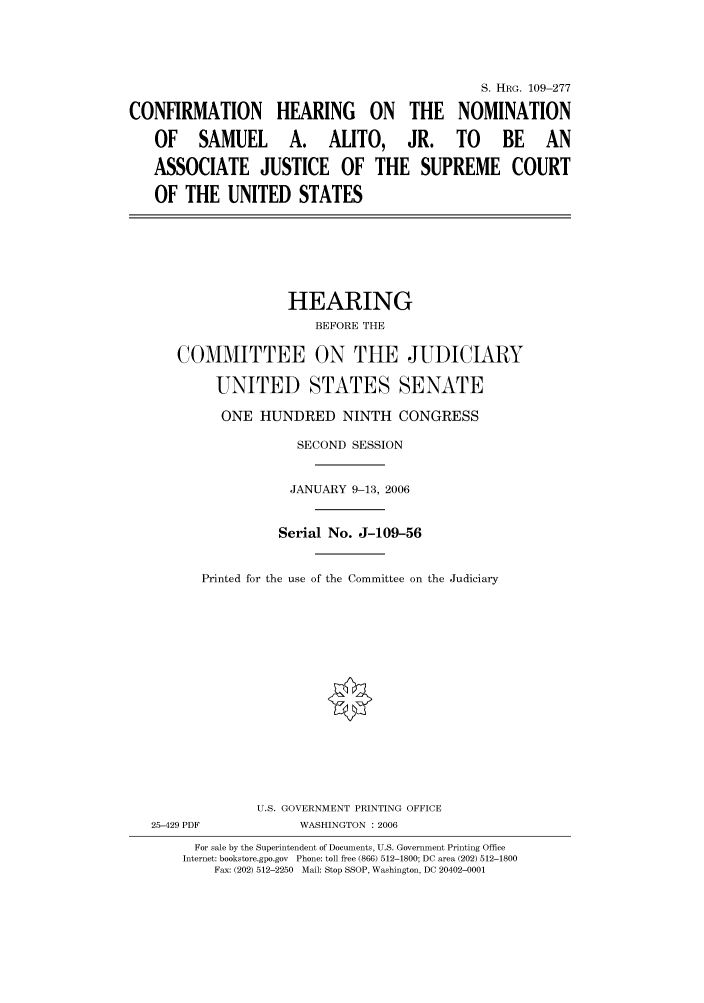 handle is hein.cbhear/cbhearings91704 and id is 1 raw text is: S. HRG. 109-277
CONFIRMATION HEARING ON THE NOMINATION
OF SAMUEL A. ALITO, JR. TO BE AN
ASSOCIATE JUSTICE OF THE SUPREME COURT
OF THE UNITED STATES
HEARING
BEFORE THE
COMMITTEE ON THE JUDICIARY
UNITED STATES SENATE
ONE HUNDRED NINTH CONGRESS
SECOND SESSION
JANUARY 9-13, 2006
Serial No. J-109-56
Printed for the use of the Committee on the Judiciary
U.S. GOVERNMENT PRINTING OFFICE
25-429 PDF           WASHINGTON : 2006
For sale by the Superintendent of Documents, U.S. Government Printing Office
Internet: bookstore.gpo.gov  Phone: toll free (866) 512-1800; DC area (202) 512-1800
Fax: (202) 512-2250  Mail: Stop SSOP, Washington, DC 20402-0001


