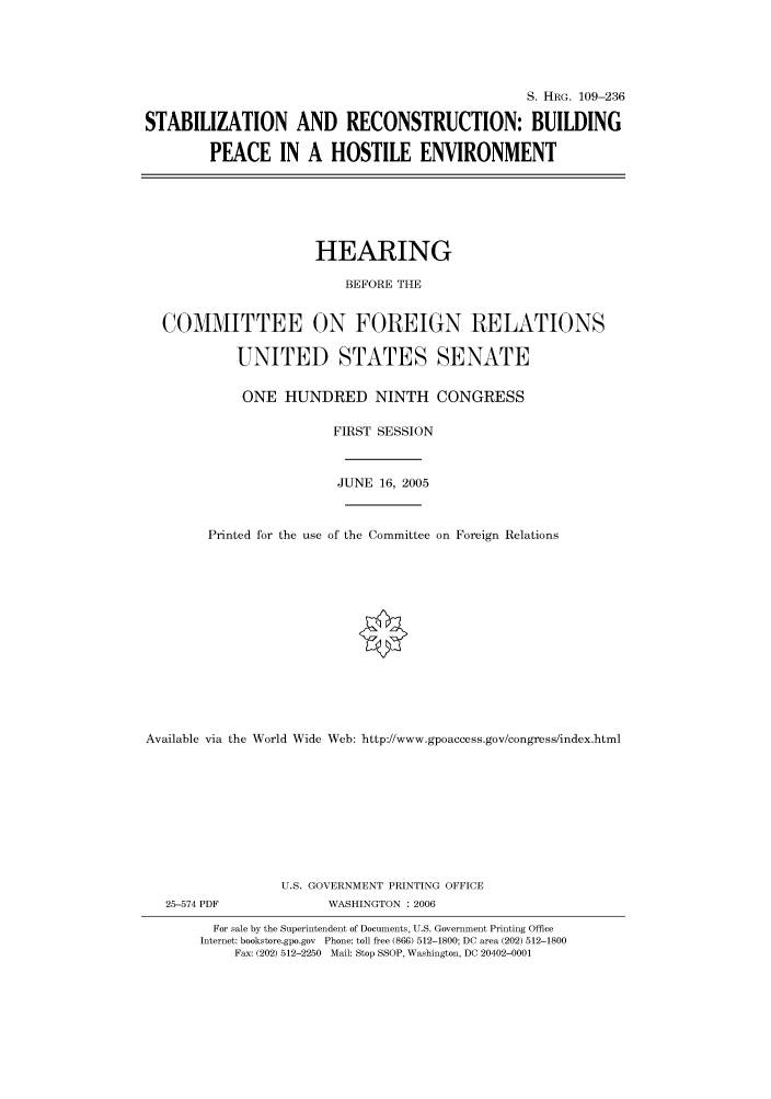 handle is hein.cbhear/cbhearings91709 and id is 1 raw text is: S. HRG. 109-236
STABILIZATION AND RECONSTRUCTION: BUILDING
PEACE IN A HOSTILE ENVIRONMENT
HEARING
BEFORE THE
COMMITTEE ON FOREIGN RELATIONS
UNITED STATES SENATE
ONE HUNDRED NINTH CONGRESS
FIRST SESSION
JUNE 16, 2005
Printed for the use of the Committee on Foreign Relations
Available via the World Wide Web: http://www.gpoaccess.gov/congress/index.html
U.S. GOVERNMENT PRINTING OFFICE
25-574 PDF              WASHINGTON : 2006
For sale by the Superintendent of Documents, U.S. Government Printing Office
Internet: bookstore.gpo.gov Phone: toll free (866) 512-1800; DC area (202) 512-1800
Fax: (202) 512-2250 Mail: Stop SSOP, Washington, DC 20402-0001


