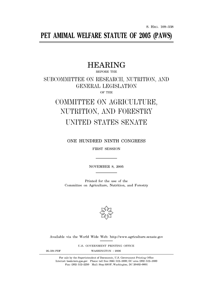 handle is hein.cbhear/cbhearings91773 and id is 1 raw text is: S. HRG. 109-338
PET AMIMAL WELFARE STATUTE OF 2005 (PAWS)
HEARING
BEFORE THE
SUBCOMMITTEE ON RESEARCH, NUTRITION, AND
GENERAL LEGISLATION
OF THE
COMMITTEE ON AGRICULTURE,
NUTRITION, AND FORESTRY
UNITED STATES SENATE
ONE HUNDRED NINTH CONGRESS
FIRST SESSION
NOVEMBER 8, 2005
Printed for the use of the
Committee on Agriculture, Nutrition, and Forestry
Available via the World Wide Web: http://www.agriculture.senate.gov
U.S. GOVERNMENT PRINTING OFFICE
26-594 PDF            WASHINGTON : 2006
For sale by the Superintendent of Documents, U.S. Government Printing Office
Internet: bookstore.gpo.gov Phone: toll free (866) 512-1800; DC area (202) 512-1800
Fax: (202) 512-2250 Mail: Stop SSOP, Washington, DC 20402-0001


