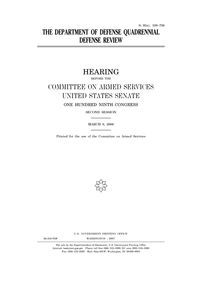 handle is hein.cbhear/cbhearings91777 and id is 1 raw text is: S. HRG. 109-795
THE DEPARTMENT OF DEFENSE QUADRENNIAL
DEFENSE REVIEW

HEARING
BEFORE THE
COMMITTEE ON ARMED SERVICES
UNITED STATES SENATE
ONE HUNDRED NINTH CONGRESS
SECOND SESSION
MARCH 8, 2006
Printed for the use of the Committee on Armed Services
U.S. GOVERNMENT PRINTING OFFICE
26-640 PDF              WASHINGTON :2007
For sale by the Superintendent of Documents, U.S. Government Printing Office
Internet: bookstore.gpo.gov Phone: toll free (866) 512-1800; DC area (202) 512-1800
Fax: (202) 512-2250 Mail: Stop SSOP, Washington, DC 20402-0001


