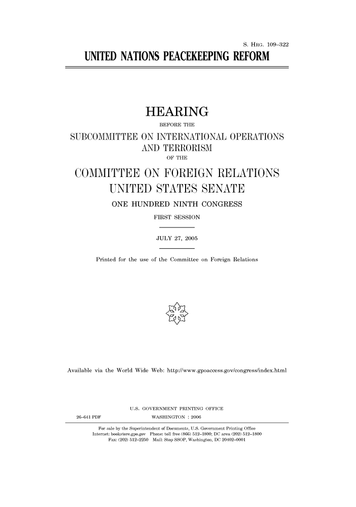 handle is hein.cbhear/cbhearings91778 and id is 1 raw text is: S. HRG. 109-322
UNITED NATIONS PEACEKEEPING REFORM

SUBCOMMITTEE

HEARING
BEFORE THE
ON INTERNATIONAL OPERATIONS
AND TERRORISM
OF THE

COMMITTEE ON FOREIGN RELATIONS
UNITED STATES SENATE
ONE HUNDRED NINTH CONGRESS
FIRST SESSION
JULY 27, 2005
Printed for the use of the Committee on Foreign Relations
Available via the World Wide Web: http://www.gpoaccess.gov/congress/index.html
U.S. GOVERNMENT PRINTING OFFICE
26-641 PDF                WASHINGTON : 2006
For sale by the Superintendent of Documents, U.S. Government Printing Office
Internet: bookstore.gpo.gov Phone: toll free (866) 512-1800; DC area (202) 512-1800
Fax: (202) 512-2250 Mail: Stop SSOP, Washington, DC 20402-0001


