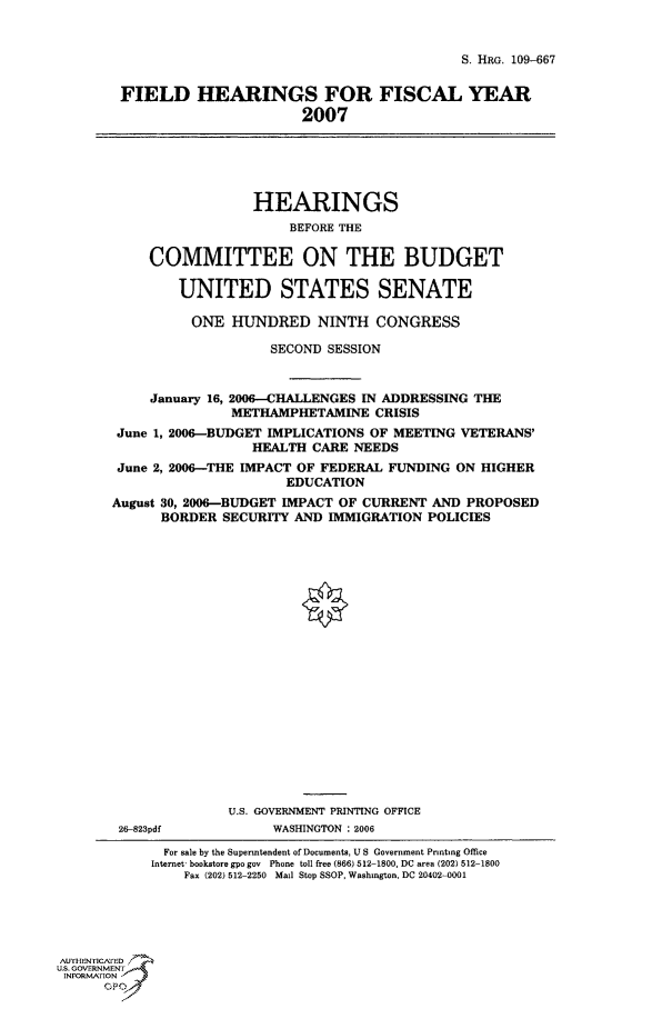 handle is hein.cbhear/cbhearings91805 and id is 1 raw text is: S. HRG. 109-667
FIELD HEARINGS FOR FISCAL YEAR
2007
HEARINGS
BEFORE THE
COMMITTEE ON THE BUDGET
UNITED STATES SENATE
ONE HUNDRED NINTH CONGRESS
SECOND SESSION
January 16, 2006-CHALLENGES IN ADDRESSING THE
METHAMPHETAMINE CRISIS
June 1, 2006-BUDGET IMPLICATIONS OF MEETING VETERANS'
HEALTH CARE NEEDS
June 2, 2006-THE IMPACT OF FEDERAL FUNDING ON HIGHER
EDUCATION
August 30, 2006-BUDGET IMPACT OF CURRENT AND PROPOSED
BORDER SECURITY AND IMMIGRATION POLICIES
0
U.S. GOVERNMENT PRINTING OFFICE
26-823pdf          WASHINGTON : 2006
For sale by the Superintendent of Documents, U S Government Printing Office
Internet* bookstore gpo gov Phone toll free (866) 512-1800, DC ares (202) 512-1800
Fax (202) 512-2250 Mail Stop SSOP, Washington, DC 20402-0001
AUTH-ENriCArED
US. GOVERNMENTr
INFORMArION -


