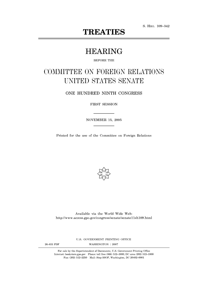 handle is hein.cbhear/cbhearings91806 and id is 1 raw text is: S. HRG. 109-342
TREATIES
HEARING
BEFORE THE
COMMITTEE ON FOREIGN RELATIONS
UNITED STATES SENATE
ONE HUNDRED NINTH CONGRESS
FIRST SESSION
NOVEMBER 15, 2005
Printed for the use of the Committee on Foreign Relations
Available via the World Wide Web:
http://www.access.gpo.gov/congress/senate/senatellsh109.html

U.S. GOVERNMENT PRINTING OFFICE
26-831 PDF                      WASHINGTON : 2007
For sale by the Superintendent of Documents, U.S. Government Printing Office
Internet: bookstore.gpo.gov Phone: toll free (866) 512-1800; DC area (202) 512-1800
Fax: (202) 512-2250 Mail: Stop SSOP, Washington, DC 20402-0001


