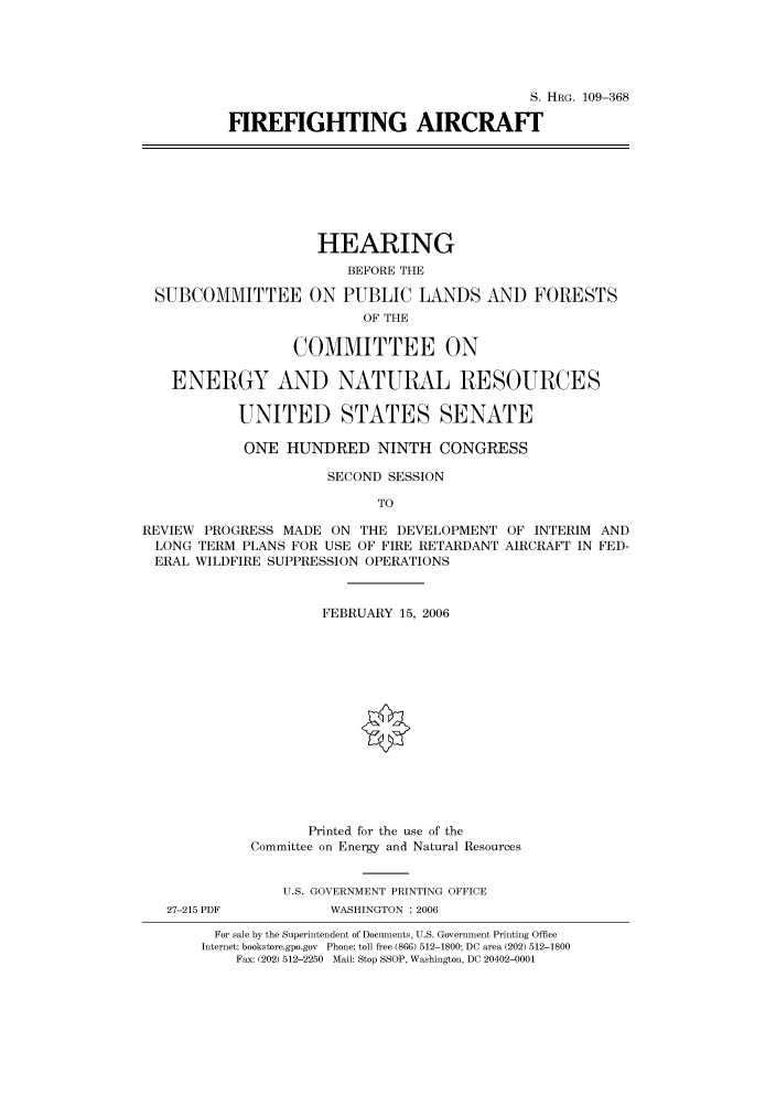handle is hein.cbhear/cbhearings91840 and id is 1 raw text is: S. HRG. 109-368
FIREFIGHTING AIRCRAFT

HEARING
BEFORE THE
SUBCOMMITTEE ON PUBLIC LANDS AND FORESTS
OF THE
COMMITTEE ON
ENERGY AND NATURAL RESOURCES
UNITED STATES SENATE
ONE HUNDRED NINTH CONGRESS
SECOND SESSION
TO
REVIEW PROGRESS MADE ON THE DEVELOPMENT OF INTERIM AND
LONG TERM PLANS FOR USE OF FIRE RETARDANT AIRCRAFT IN FED-
ERAL WILDFIRE SUPPRESSION OPERATIONS
FEBRUARY 15, 2006
Printed for the use of the
Committee on Energy and Natural Resources
U.S. GOVERNMENT PRINTING OFFICE
27-215 PDF         WASHINGTON : 2006
For sale by the Superintendent of Documents, U.S. Government Printing Office
Internet: bookstore.gpo.gov Phone: toll free (866) 512-1800; DC area (202) 512-1800
Fax: (202) 512-2250 Mail: Stop SSOP, Washington, DC 20402-0001


