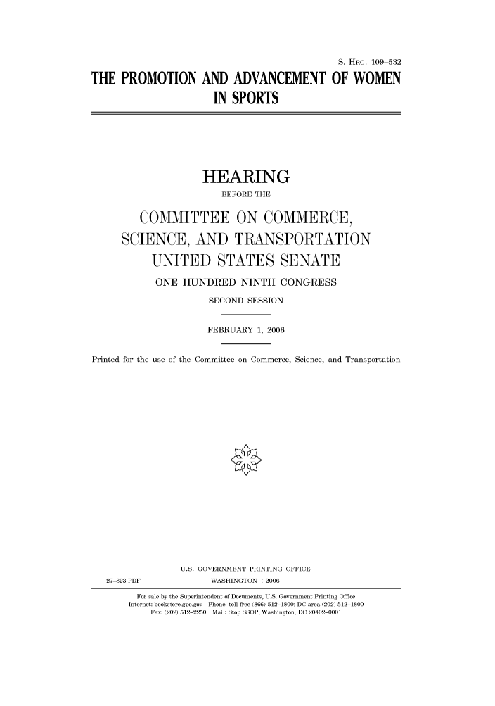 handle is hein.cbhear/cbhearings91905 and id is 1 raw text is: S. HRG. 109-532
THE PROMOTION AND ADVANCEMENT OF WOMEN
IN SPORTS

HEARING
BEFORE THE
COMMITTEE ON COMMERCE,
SCIENCE, AND TRANSPORTATION
UNITED STATES SENATE
ONE HUNDRED NINTH CONGRESS
SECOND SESSION
FEBRUARY 1, 2006
Printed for the use of the Committee on Commerce, Science, and Transportation
U.S. GOVERNMENT PRINTING OFFICE
27-823 PDF             WASHINGTON : 2006
For sale by the Superintendent of Documents, U.S. Government Printing Office
Internet: bookstore.gpo.gov Phone: toll free (866) 512-1800; DC area (202) 512-1800
Fax: (202) 512-2250 Mail: Stop SSOP, Washington, DC 20402-0001


