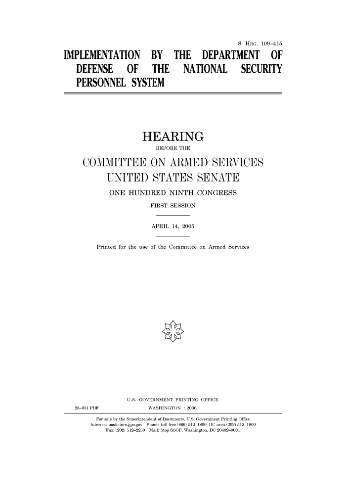 handle is hein.cbhear/cbhearings91919 and id is 1 raw text is: S. HRG. 109-415
IMPLEMENTATION BY THE DEPARTMENT OF
DEFENSE  OF  THE   NATIONAL  SECURITY
PERSONNEL SYSTEM

HEARING
BEFORE THE
COMMITTEE ON ARMED SERVICES
UNITED STATES SENATE
ONE HUNDRED NINTH CONGRESS
FIRST SESSION

Printed for the use

APRIL 14, 2005
of the Committee on Armed Services

U.S. GOVERNMENT PRINTING OFFICE
28-031 PDF                      WASHINGTON : 2006
For sale by the Superintendent of Documents, U.S. Government Printing Office
Internet: bookstore.gpo.gov Phone: toll free (866) 512-1800; DC area (202) 512-1800
Fax: (202) 512-2250 Mail: Stop SSOP, Washington, DC 20402-0001



