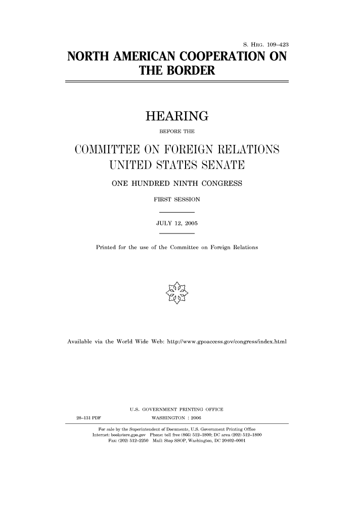 handle is hein.cbhear/cbhearings91925 and id is 1 raw text is: S. HRG. 109-423
NORTH AMERICAN COOPERATION ON
THE BORDER
HEARING
BEFORE THE
COMMITTEE ON FOREIGN RELATIONS
UNITED STATES SENATE
ONE HUNDRED NINTH CONGRESS
FIRST SESSION
JULY 12, 2005
Printed for the use of the Committee on Foreign Relations
Available via the World Wide Web: http://www.gpoaccess.gov/congress/index.html
U.S. GOVERNMENT PRINTING OFFICE
28-131 PDF             WASHINGTON : 2006
For sale by the Superintendent of Documents, U.S. Government Printing Office
Internet: bookstore.gpo.gov Phone: toll free (866) 512-1800; DC area (202) 512-1800
Fax: (202) 512-2250 Mail: Stop SSOP, Washington, DC 20402-0001


